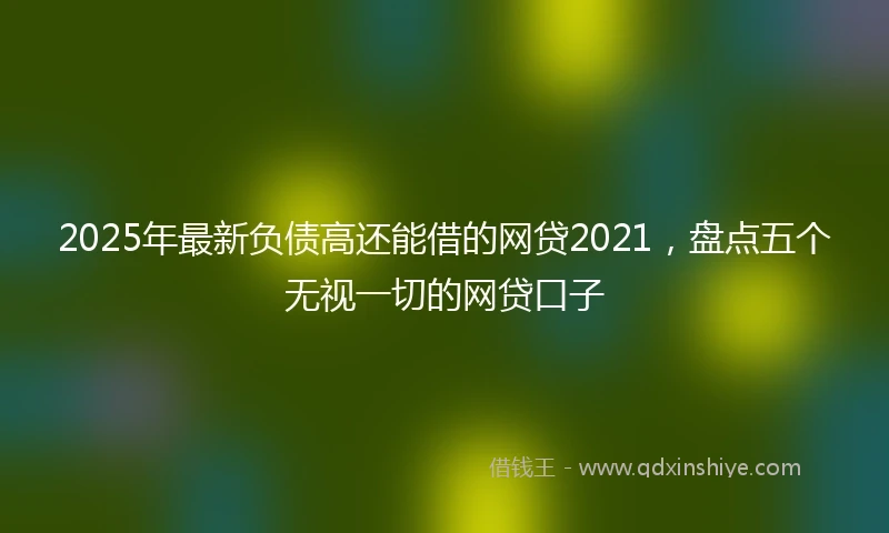 2025年最新负债高还能借的网贷2021，盘点五个无视一切的网贷口子