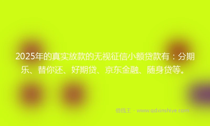 2025年的真实放款的无视征信小额贷款有：分期乐、替你还、好期贷、京东金融、随身贷等。