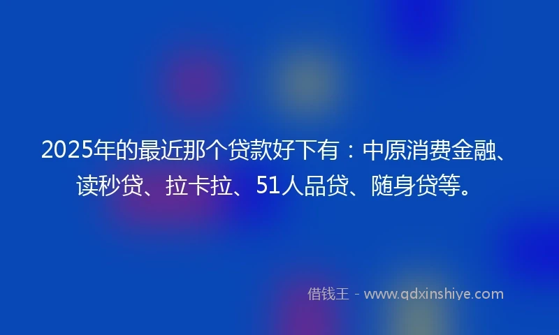 2025年的最近那个贷款好下有：中原消费金融、读秒贷、拉卡拉、51人品贷、随身贷等。