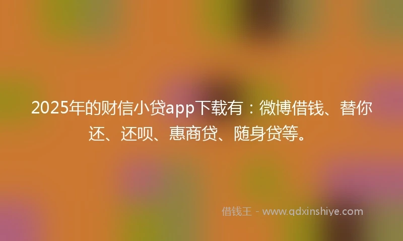 2025年的财信小贷app下载有：微博借钱、替你还、还呗、惠商贷、随身贷等。