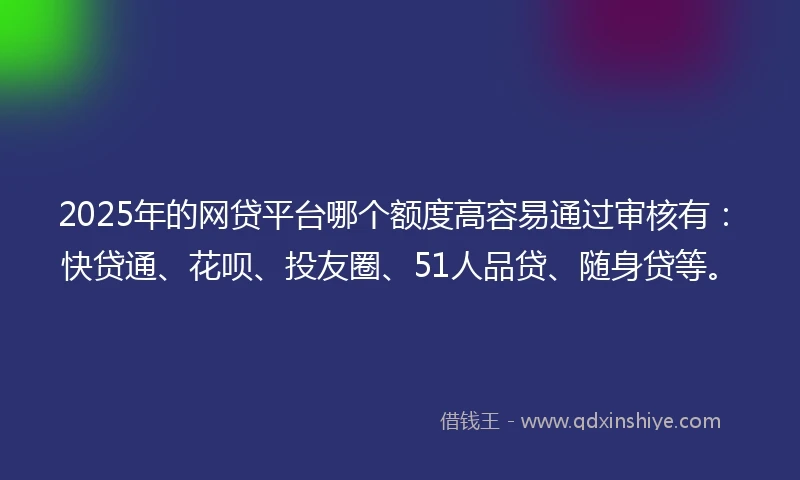 2025年的网贷平台哪个额度高容易通过审核有：快贷通、花呗、投友圈、51人品贷、随身贷等。
