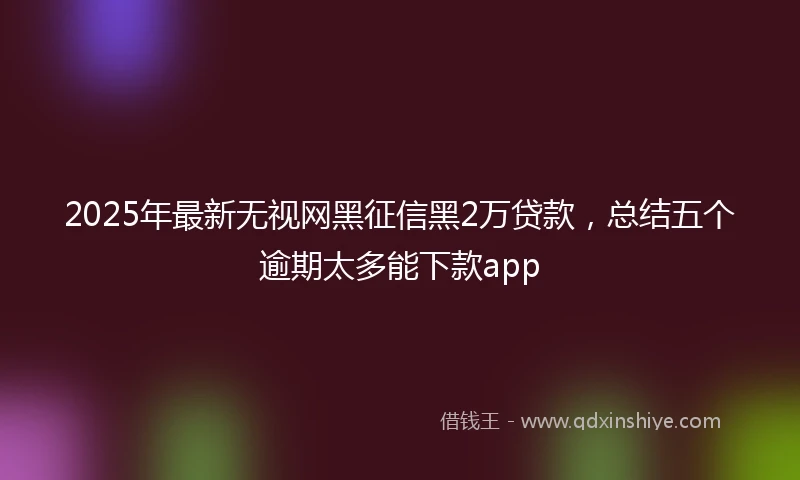 2025年最新无视网黑征信黑2万贷款，总结五个逾期太多能下款app