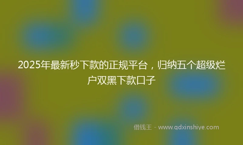 2025年最新秒下款的正规平台，归纳五个超级烂户双黑下款口子
