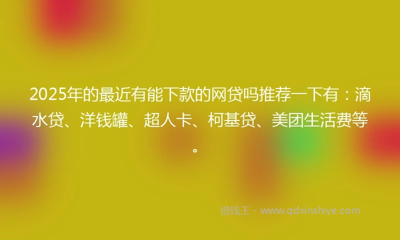 2025年的最近有能下款的网贷吗推荐一下有：滴水贷、洋钱罐、超人卡、柯基贷、美团生活费等。