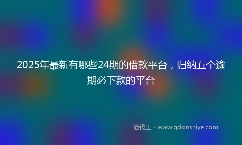 2025年最新有哪些24期的借款平台，归纳五个逾期必下款的平台