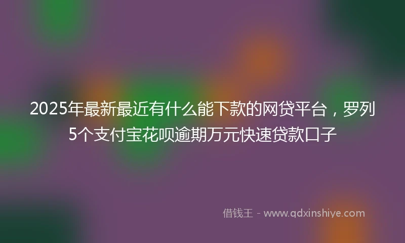2025年最新最近有什么能下款的网贷平台，罗列5个支付宝花呗逾期万元快速贷款口子