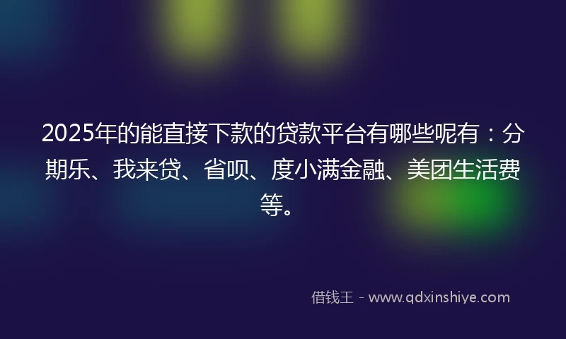 2025年的能直接下款的贷款平台有哪些呢有：分期乐、我来贷、省呗、度小满金融、美团生活费等。