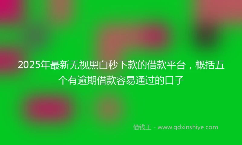 2025年最新无视黑白秒下款的借款平台，概括五个有逾期借款容易通过的口子