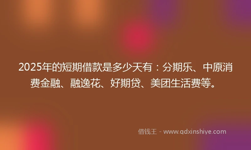 2025年的短期借款是多少天有：分期乐、中原消费金融、融逸花、好期贷、美团生活费等。