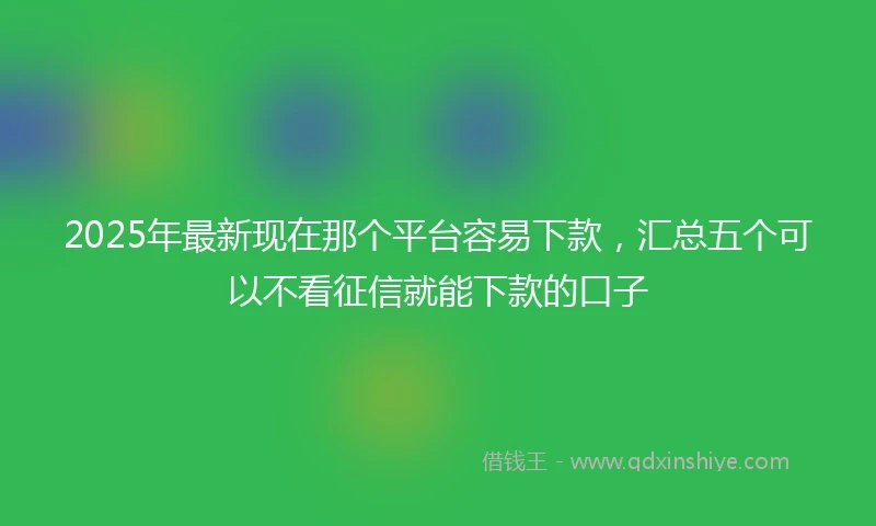 2025年最新现在那个平台容易下款，汇总五个可以不看征信就能下款的口子