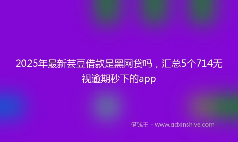 2025年最新芸豆借款是黑网贷吗，汇总5个714无视逾期秒下的app