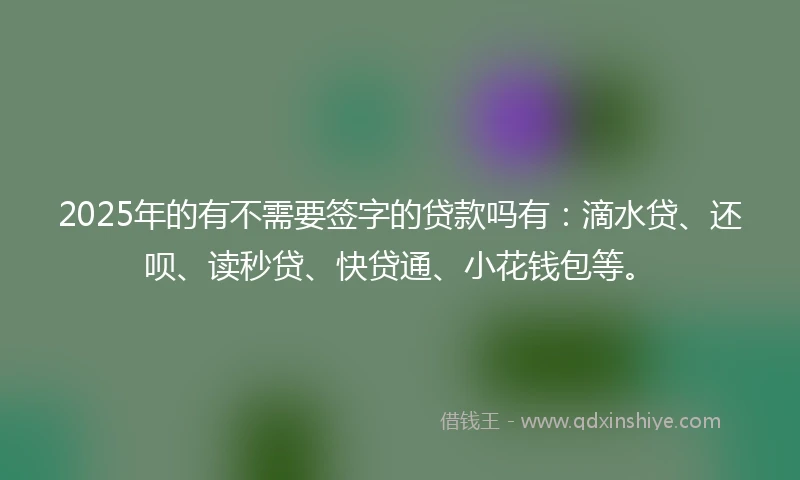 2025年的有不需要签字的贷款吗有：滴水贷、还呗、读秒贷、快贷通、小花钱包等。