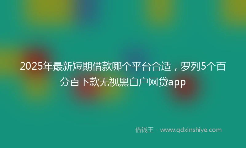 2025年最新短期借款哪个平台合适，罗列5个百分百下款无视黑白户网贷app