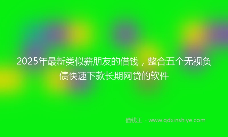 2025年最新类似薪朋友的借钱，整合五个无视负债快速下款长期网贷的软件