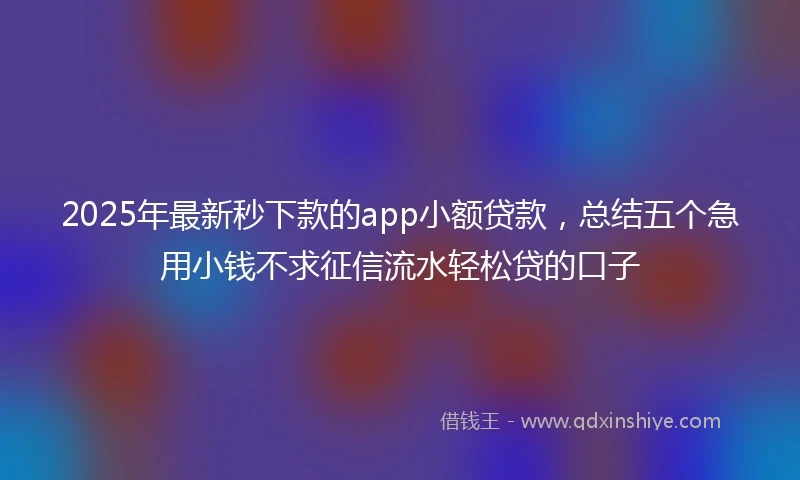 2025年最新秒下款的app小额贷款，总结五个急用小钱不求征信流水轻松贷的口子