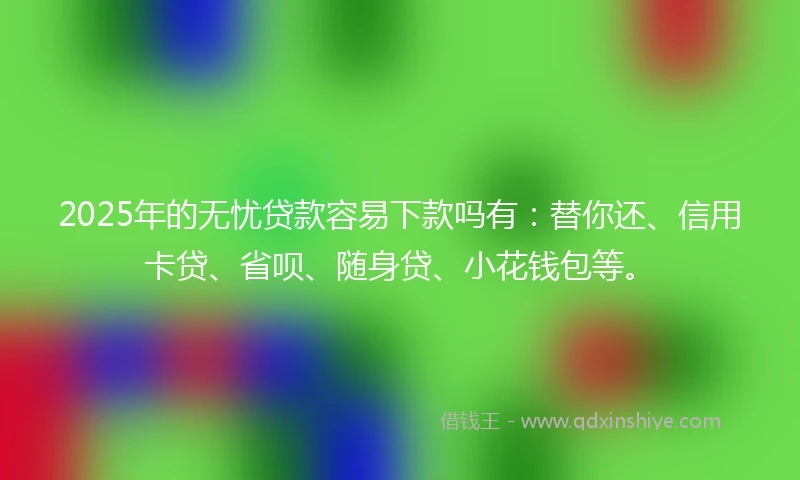 2025年的无忧贷款容易下款吗有：替你还、信用卡贷、省呗、随身贷、小花钱包等。