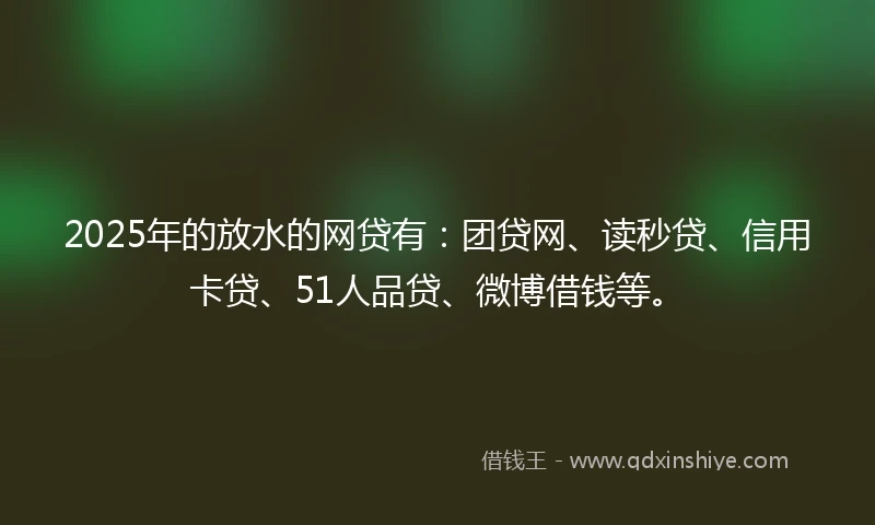 2025年的放水的网贷有：团贷网、读秒贷、信用卡贷、51人品贷、微博借钱等。