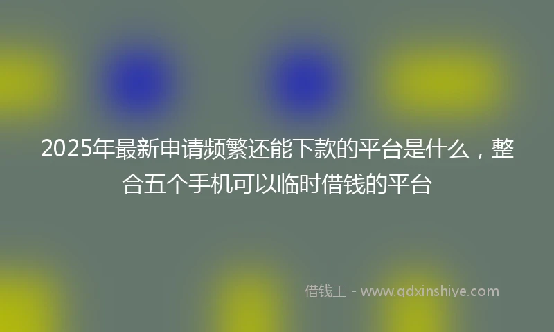 2025年最新申请频繁还能下款的平台是什么，整合五个手机可以临时借钱的平台