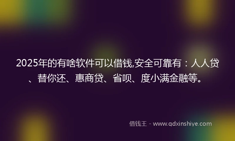 2025年的有啥软件可以借钱,安全可靠有：人人贷、替你还、惠商贷、省呗、度小满金融等。