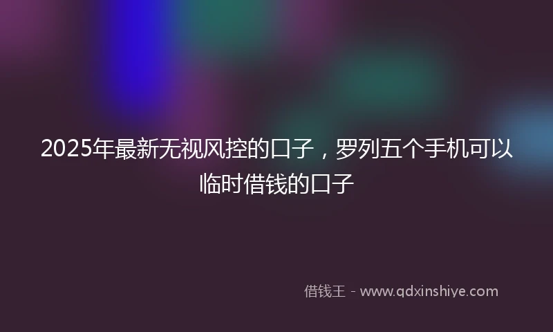 2025年最新无视风控的口子，罗列五个手机可以临时借钱的口子