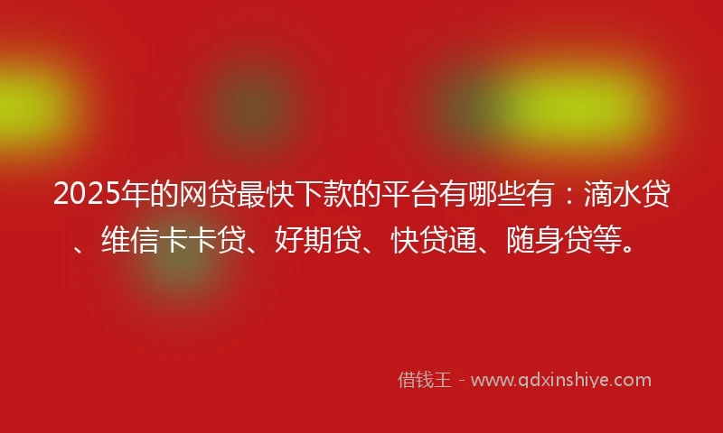 2025年的网贷最快下款的平台有哪些有：滴水贷、维信卡卡贷、好期贷、快贷通、随身贷等。