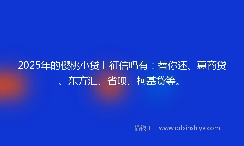 2025年的樱桃小贷上征信吗有：替你还、惠商贷、东方汇、省呗、柯基贷等。
