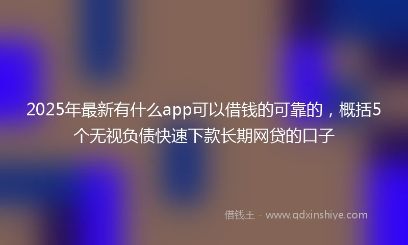 2025年最新有什么app可以借钱的可靠的，概括5个无视负债快速下款长期网贷的口子