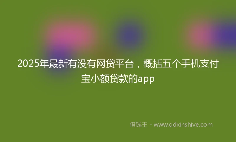 2025年最新有没有网贷平台，概括五个手机支付宝小额贷款的app