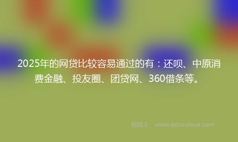 2025年的网贷比较容易通过的有：还呗、中原消费金融、投友圈、团贷网、360借条等。