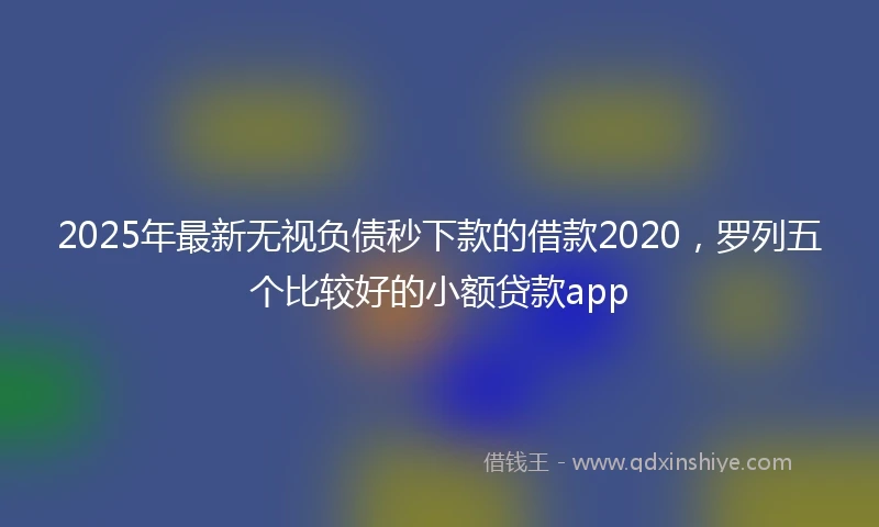 2025年最新无视负债秒下款的借款2020，罗列五个比较好的小额贷款app