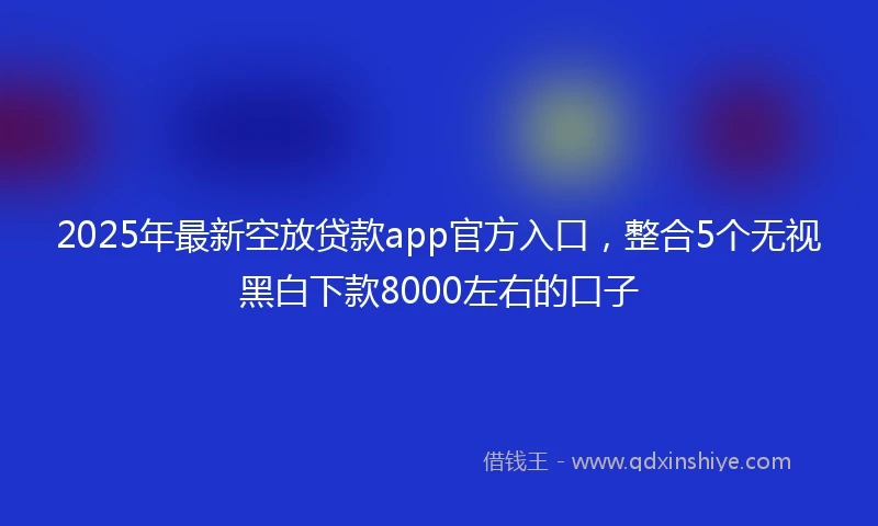 2025年最新空放贷款app官方入口，整合5个无视黑白下款8000左右的口子