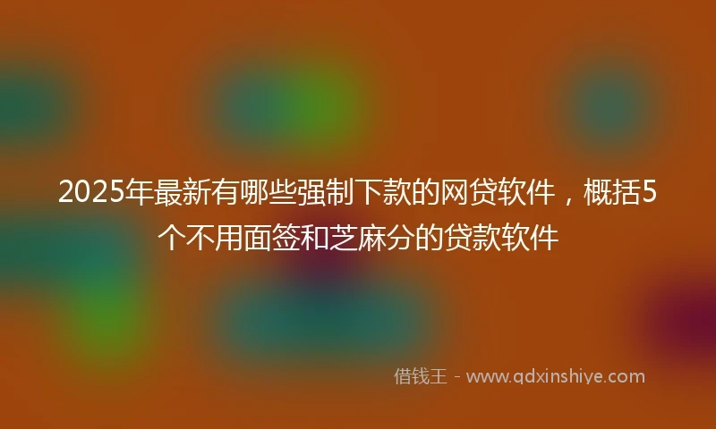 2025年最新有哪些强制下款的网贷软件，概括5个不用面签和芝麻分的贷款软件