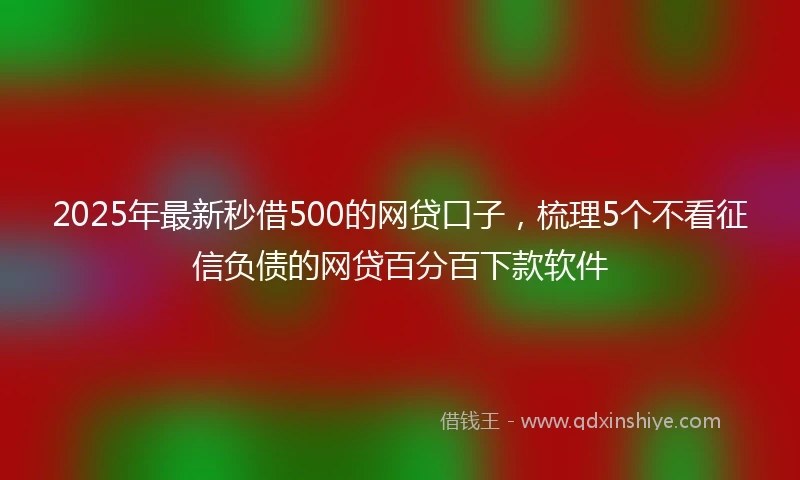 2025年最新秒借500的网贷口子，梳理5个不看征信负债的网贷百分百下款软件