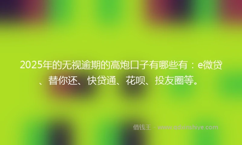 2025年的无视逾期的高炮口子有哪些有：e微贷、替你还、快贷通、花呗、投友圈等。