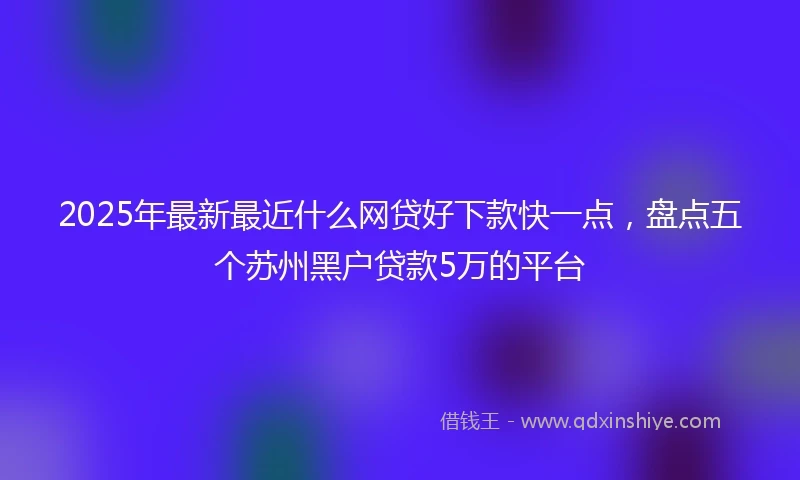 2025年最新最近什么网贷好下款快一点，盘点五个苏州黑户贷款5万的平台