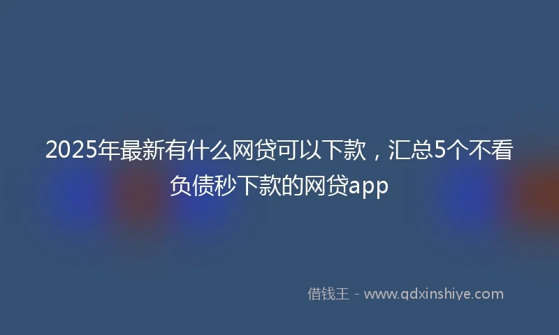 2025年最新有什么网贷可以下款，汇总5个不看负债秒下款的网贷app