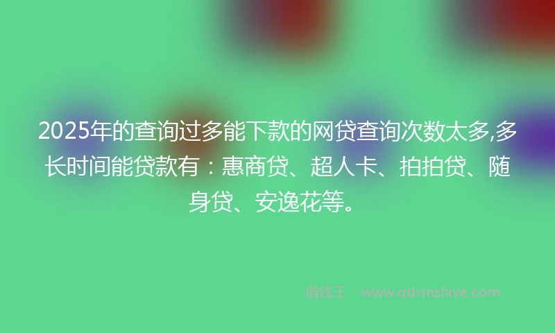 2025年的查询过多能下款的网贷查询次数太多,多长时间能贷款有：惠商贷、超人卡、拍拍贷、随身贷、安逸花等。