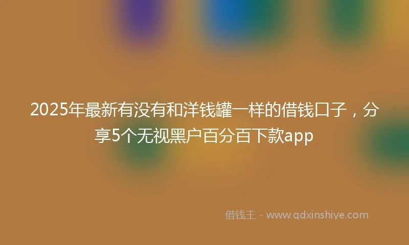 2025年最新有没有和洋钱罐一样的借钱口子，分享5个无视黑户百分百下款app