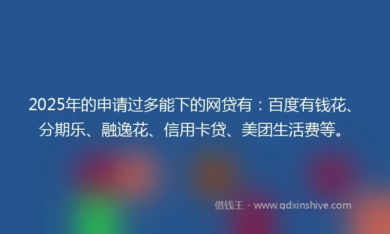 2025年的申请过多能下的网贷有：百度有钱花、分期乐、融逸花、信用卡贷、美团生活费等。