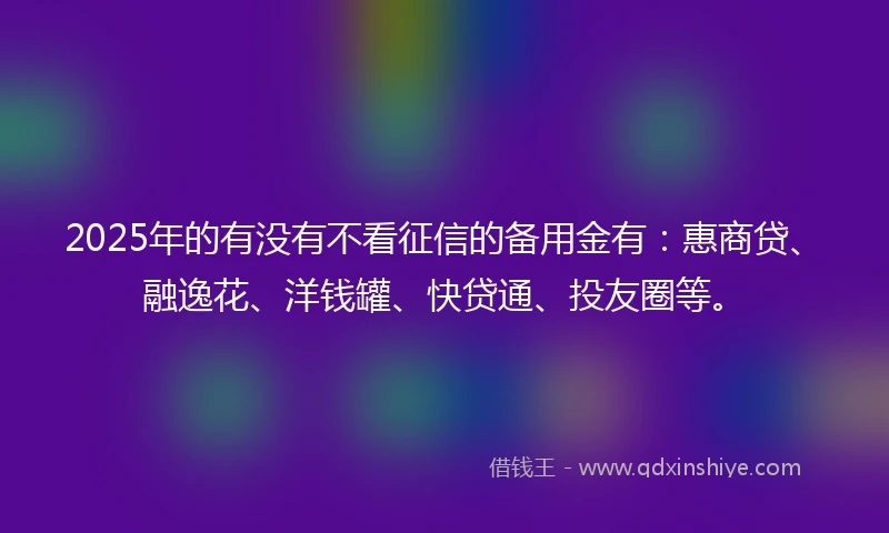 2025年的有没有不看征信的备用金有：惠商贷、融逸花、洋钱罐、快贷通、投友圈等。