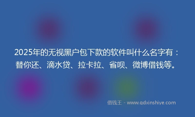 2025年的无视黑户包下款的软件叫什么名字有：替你还、滴水贷、拉卡拉、省呗、微博借钱等。