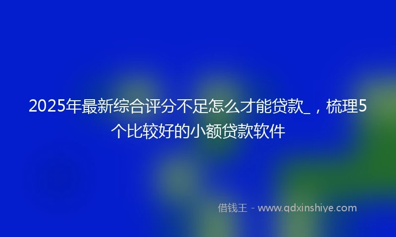 2025年最新综合评分不足怎么才能贷款_，梳理5个比较好的小额贷款软件