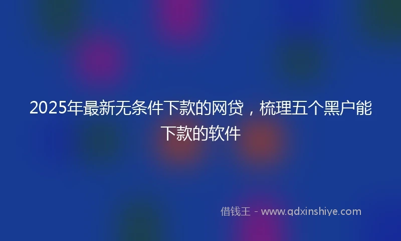 2025年最新无条件下款的网贷，梳理五个黑户能下款的软件