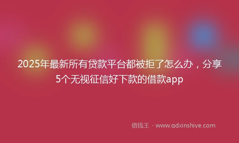 2025年最新所有贷款平台都被拒了怎么办，分享5个无视征信好下款的借款app
