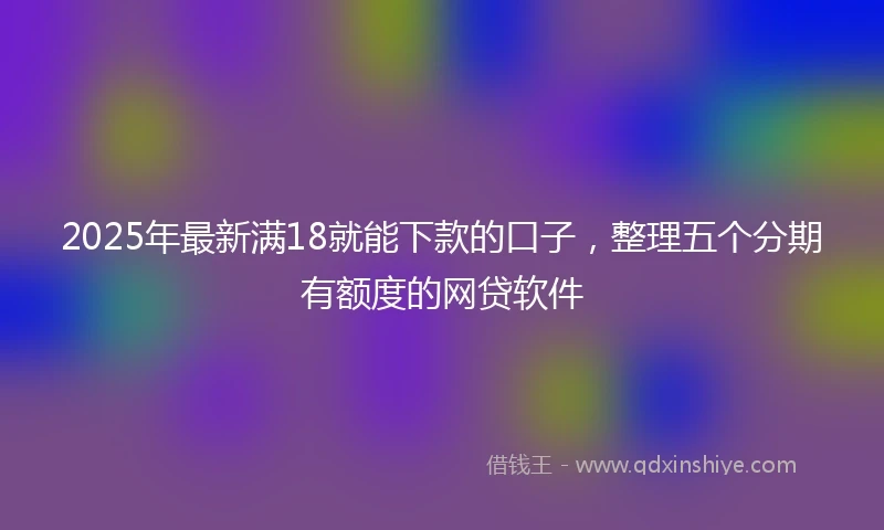 2025年最新满18就能下款的口子，整理五个分期有额度的网贷软件