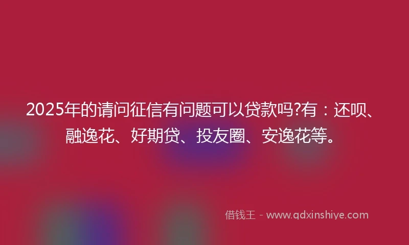2025年的请问征信有问题可以贷款吗?有：还呗、融逸花、好期贷、投友圈、安逸花等。
