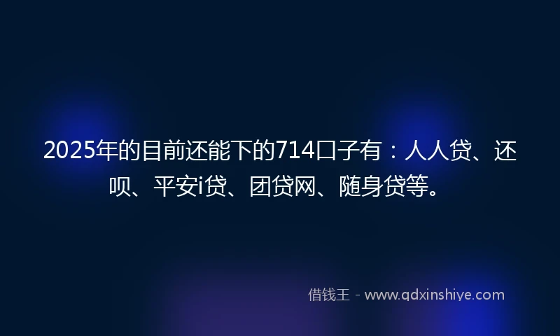 2025年的目前还能下的714口子有：人人贷、还呗、平安i贷、团贷网、随身贷等。