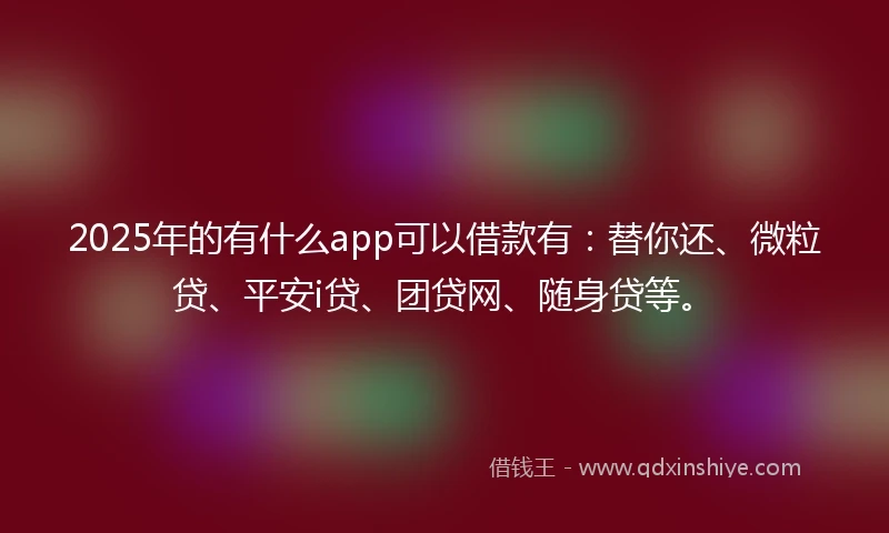 2025年的有什么app可以借款有：替你还、微粒贷、平安i贷、团贷网、随身贷等。