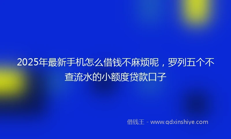 2025年最新手机怎么借钱不麻烦呢，罗列五个不查流水的小额度贷款口子