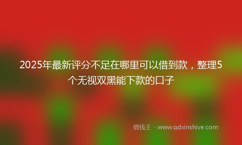 2025年最新评分不足在哪里可以借到款，整理5个无视双黑能下款的口子